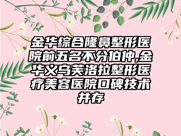 金华综合七元医院前五名不分伯仲,金华义乌芙洛拉整形医疗美容医院口碑技术并存