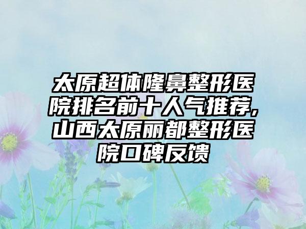 太原超体七元医院排名前十人气推荐,山西太原丽都整形医院口碑反馈