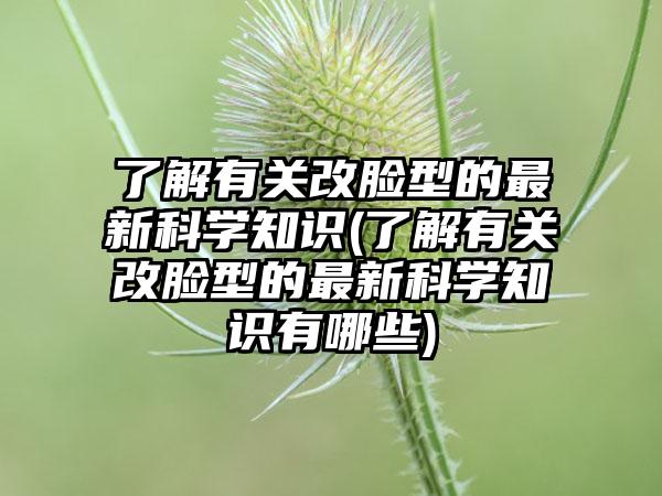 了解有关改脸型的非常新科学知识(了解有关改脸型的非常新科学知识有哪些)