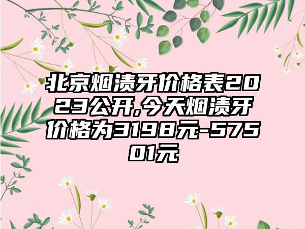 北京烟渍牙价格表2023公开,今天烟渍牙价格为3198元-57501元