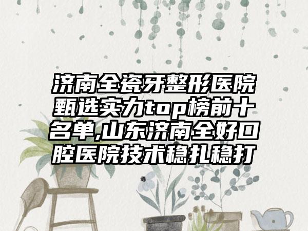 济南全瓷牙整形医院甄选实力top榜前十名单,山东济南全好口腔医院技术稳扎稳打