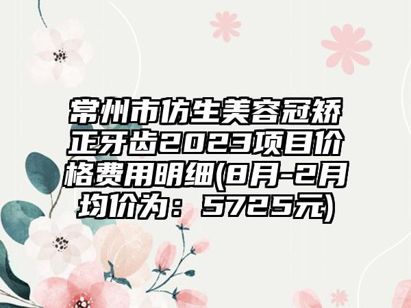 常州市仿生美容冠矫正牙齿2023项目价格费用明细(8月-2月均价为：5725元)