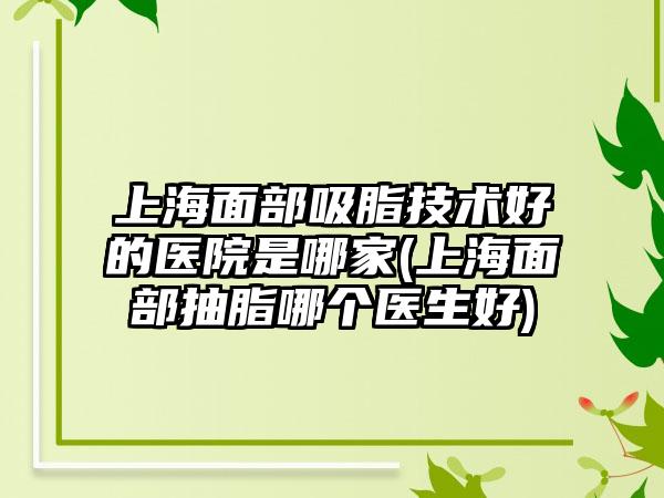 上海面部吸脂技术好的医院是哪家(上海面部抽脂哪个医生好)