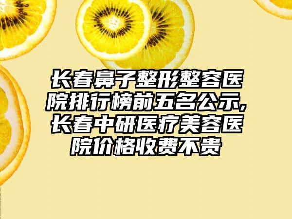 长春鼻子整形整容医院排行榜前五名公示,长春中研医疗美容医院价格收费不贵