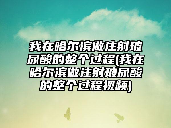 我在哈尔滨做注射玻尿酸的整个过程(我在哈尔滨做注射玻尿酸的整个过程视频)