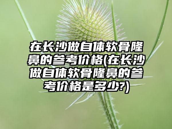 在长沙做自体软骨隆鼻的参考价格(在长沙做自体软骨隆鼻的参考价格是多少?)