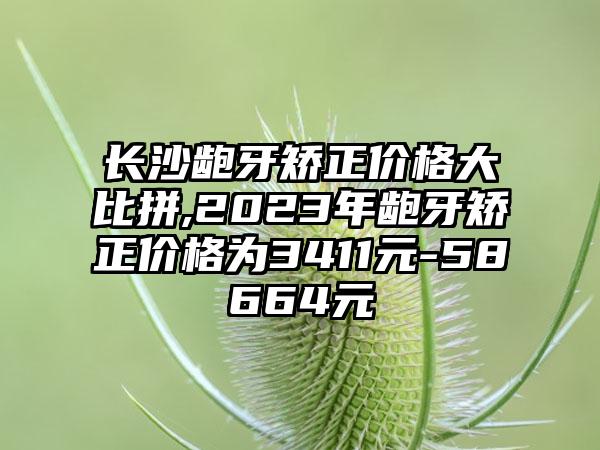 长沙龅牙矫正价格大比拼,2023年龅牙矫正价格为3411元-58664元