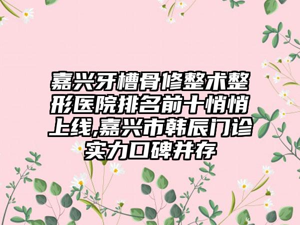 嘉兴牙槽骨修整术整形医院排名前十悄悄上线,嘉兴市韩辰门诊实力口碑并存