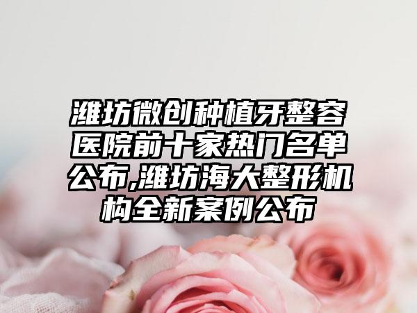 潍坊微创种植牙整容医院前十家热门名单公布,潍坊海大整形机构全新实例公布