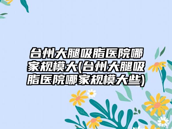 台州大腿吸脂医院哪家规模大(台州大腿吸脂医院哪家规模大些)