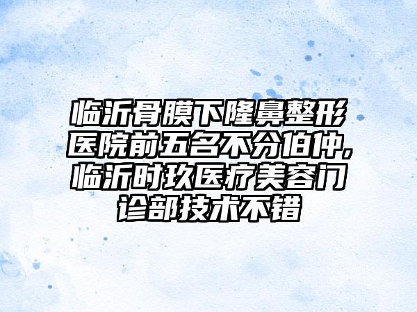 临沂骨膜下七元医院前五名不分伯仲,临沂时玖医疗美容门诊部技术不错