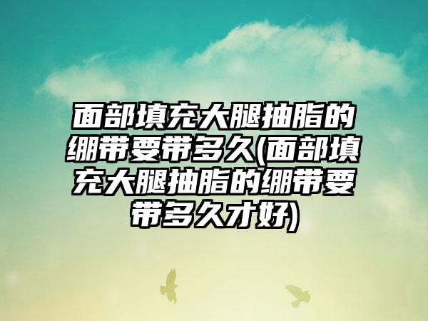 面部填充大腿抽脂的绷带要带多久(面部填充大腿抽脂的绷带要带多久才好)