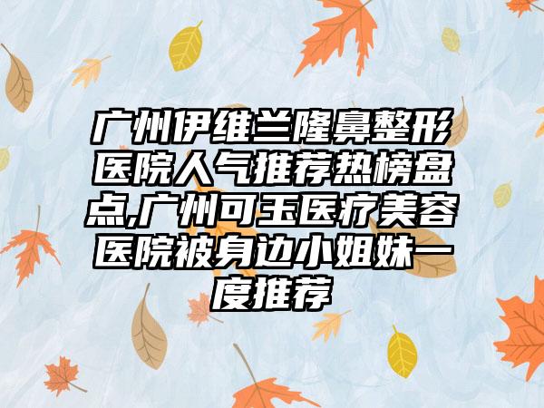 广州伊维兰七元医院人气推荐热榜盘点,广州可玉医疗美容医院被身边小姐妹一度推荐