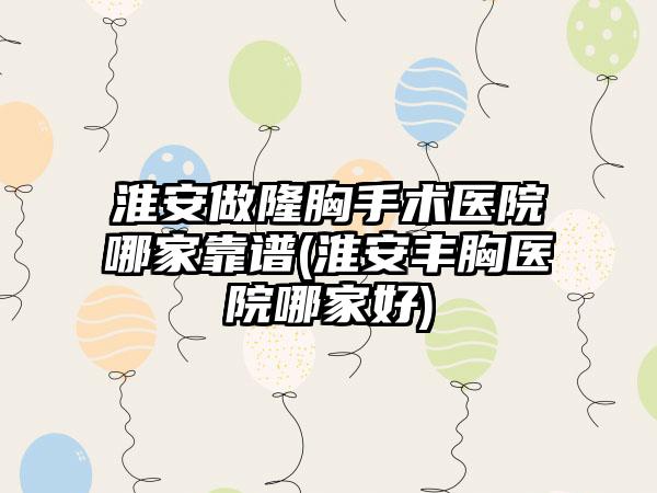 淮安做隆胸手术医院哪家靠谱(淮安丰胸医院哪家好)