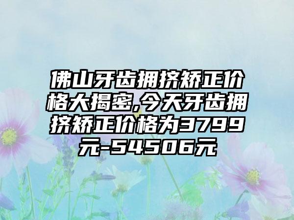 佛山牙齿拥挤矫正价格大揭密,今天牙齿拥挤矫正价格为3799元-54506元