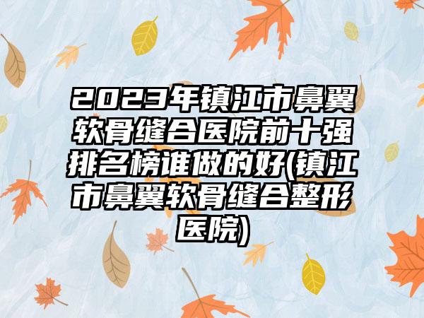 2023年镇江市鼻翼软骨缝合医院前十强排名榜谁做的好(镇江市鼻翼软骨缝合整形医院)