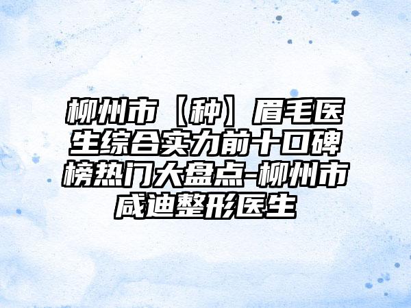 柳州市【种】眉毛医生综合实力前十口碑榜热门大盘点-柳州市咸迪整形医生