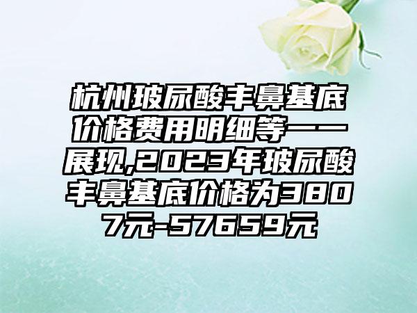 杭州玻尿酸丰鼻基底价格费用明细等一一展现,2023年玻尿酸丰鼻基底价格为3807元-57659元