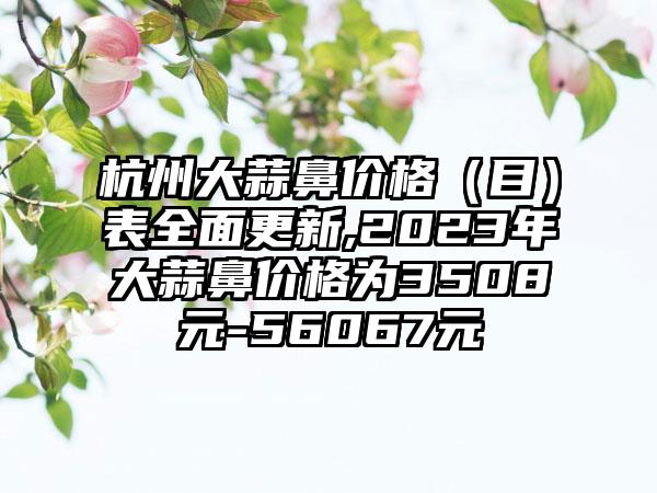 杭州大蒜鼻价格（目）表多面更新,2023年大蒜鼻价格为3508元-56067元