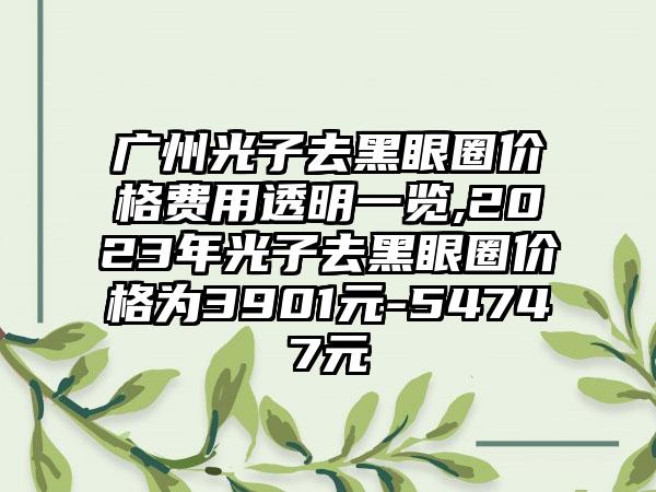 广州光子去黑眼圈价格费用透明一览,2023年光子去黑眼圈价格为3901元-54747元