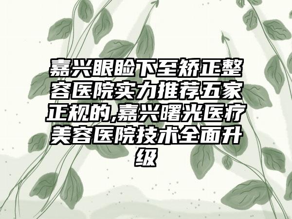 嘉兴眼睑下至矫正整容医院实力推荐五家正规的,嘉兴曙光医疗美容医院技术多面升级