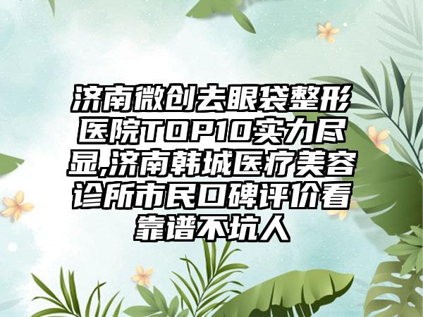 济南微创去眼袋整形医院TOP10实力尽显,济南韩城医疗美容诊所市民口碑评价看靠谱不坑人