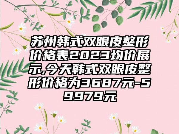 苏州韩式双眼皮整形价格表2023均价展示,今天韩式双眼皮整形价格为3687元-59979元