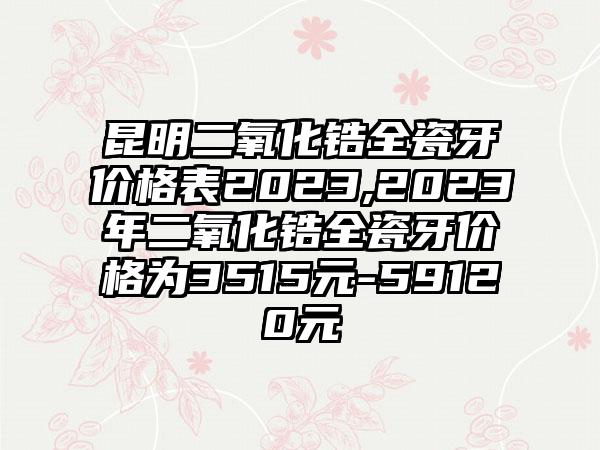 昆明二氧化锆全瓷牙价格表2023,2023年二氧化锆全瓷牙价格为3515元-59120元