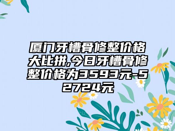 厦门牙槽骨修整价格大比拼,今日牙槽骨修整价格为3593元-52724元