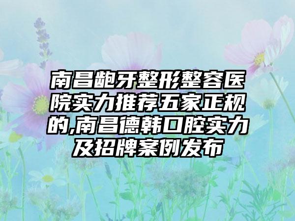 南昌龅牙整形整容医院实力推荐五家正规的,南昌德韩口腔实力及招牌实例发布