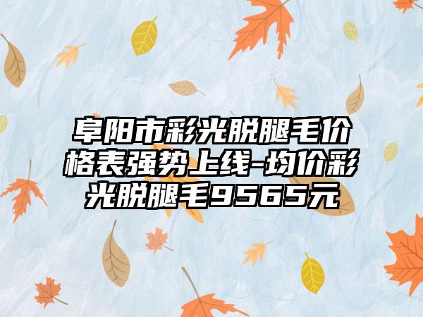 阜阳市彩光脱腿毛价格表强势上线-均价彩光脱腿毛9565元