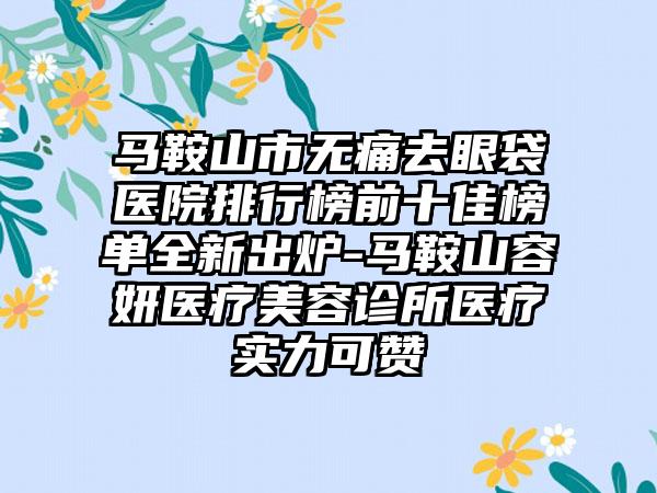 马鞍山市无痛去眼袋医院排行榜前十佳榜单全新出炉-马鞍山容妍医疗美容诊所医疗实力可赞