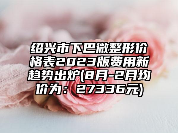 绍兴市下巴微整形价格表2023版费用新趋势出炉(8月-2月均价为：27336元)