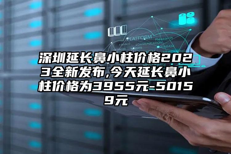 深圳延长鼻小柱价格2023全新发布,今天延长鼻小柱价格为3955元-50159元