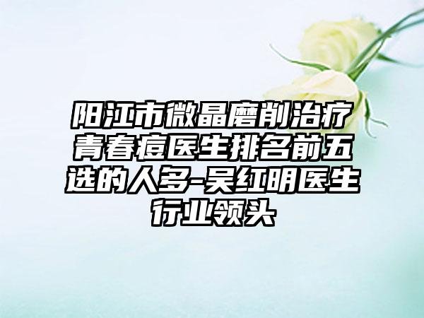 阳江市微晶磨削治疗青春痘医生排名前五选的人多-吴红明医生行业领头