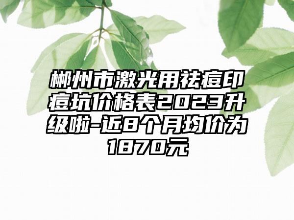 郴州市激光用祛痘印痘坑价格表2023升级啦-近8个月均价为1870元