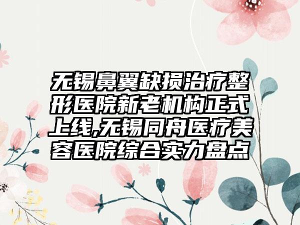 无锡鼻翼缺损治疗整形医院新老机构正式上线,无锡同舟医疗美容医院综合实力盘点