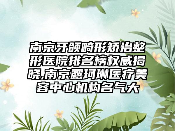 南京牙颌畸形矫治整形医院排名榜权威揭晓,南京露珂琳医疗美容中心机构名气大