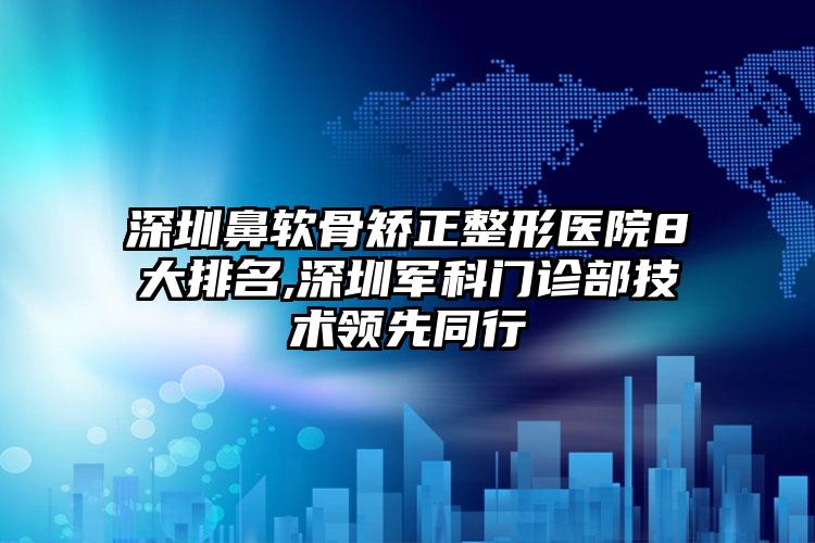 深圳鼻软骨矫正整形医院8大排名,深圳军科门诊部技术领跑同行