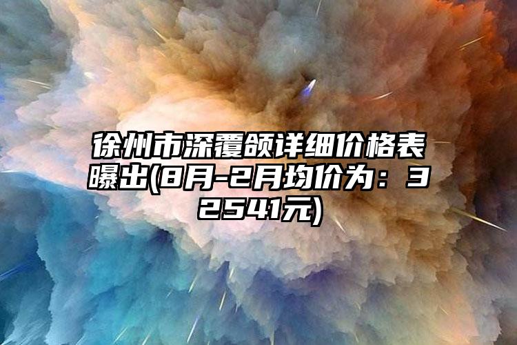 徐州市深覆颌详细价格表曝出(8月-2月均价为：32541元)