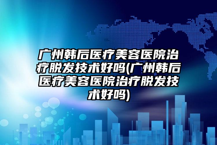 广州韩后医疗美容医院治疗脱发技术好吗(广州韩后医疗美容医院治疗脱发技术好吗)