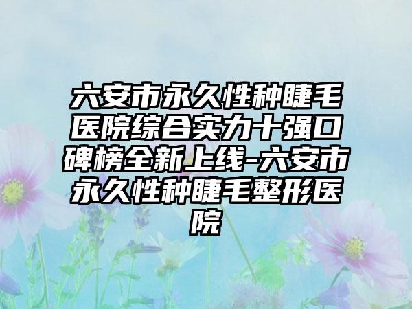 六安市恒久性种睫毛医院综合实力十强口碑榜全新上线-六安市恒久性种睫毛整形医院