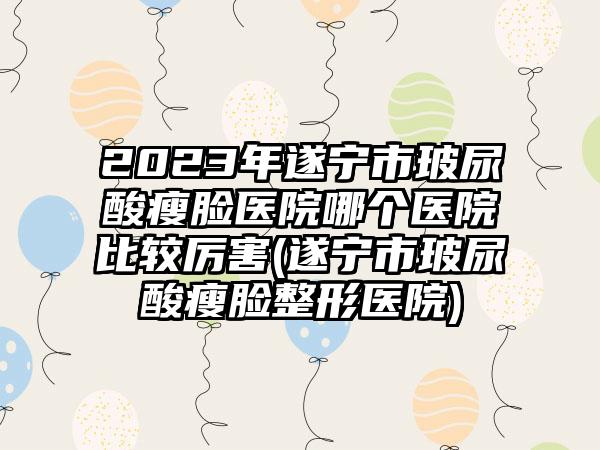 2023年遂宁市玻尿酸瘦脸医院哪个医院比较厉害(遂宁市玻尿酸瘦脸整形医院)