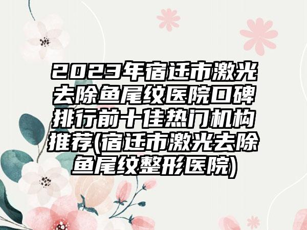 2023年宿迁市激光去除鱼尾纹医院口碑排行前十佳热门机构推荐(宿迁市激光去除鱼尾纹整形医院)