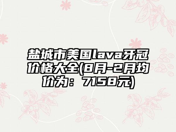 盐城市美国lava牙冠价格大全(8月-2月均价为：7158元)