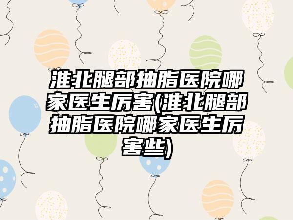 淮北腿部抽脂医院哪家医生厉害(淮北腿部抽脂医院哪家医生厉害些)