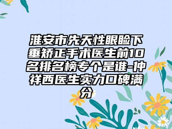 淮安市先天性眼睑下垂矫正手术医生前10名排名榜专个是谁-仲祥西医生实力口碑满分