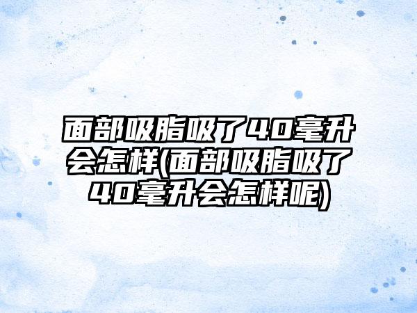 面部吸脂吸了40毫升会怎样(面部吸脂吸了40毫升会怎样呢)