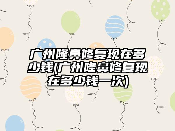 广州隆鼻修复现在多少钱(广州隆鼻修复现在多少钱一次)