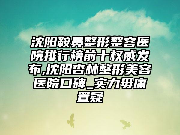 沈阳鞍鼻整形整容医院排行榜前十权威发布,沈阳杏林整形美容医院口碑_实力毋庸置疑